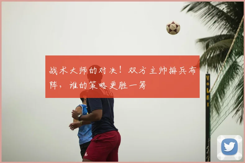 战术大师的对决!双方主帅排兵布阵,谁的策略更胜一筹