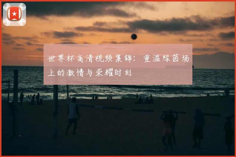 世界杯高清视频集锦:重温绿茵场上的激情与荣耀时刻