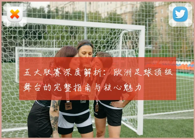 五大联赛深度解析:欧洲足球顶级舞台的完整指南与核心魅力
