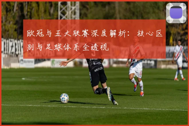 欧冠与五大联赛深度解析:核心区别与足球体系全透视