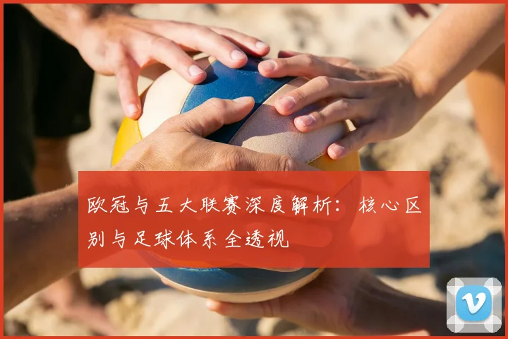 欧冠与五大联赛深度解析:核心区别与足球体系全透视