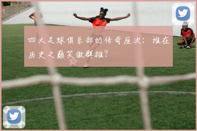 四大足球俱乐部的传奇座次:谁在历史之巅笑傲群雄?