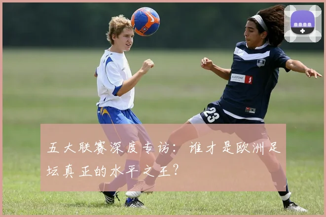 五大联赛深度专访:谁才是欧洲足坛真正的水平之王?