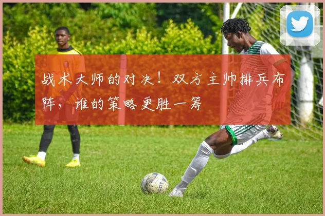 战术大师的对决!双方主帅排兵布阵,谁的策略更胜一筹