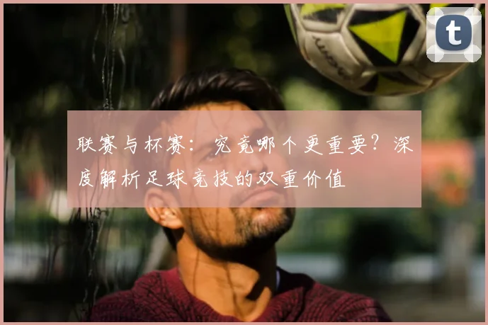 联赛与杯赛:究竟哪个更重要?深度解析足球竞技的双重价值