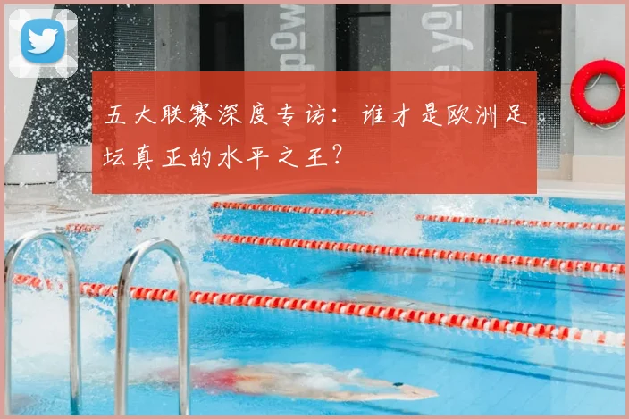 五大联赛深度专访:谁才是欧洲足坛真正的水平之王?