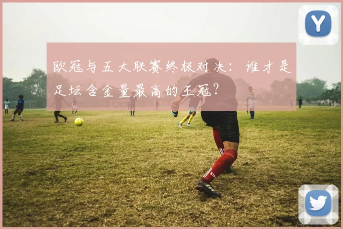 欧冠与五大联赛终极对决:谁才是足坛含金量最高的王冠?