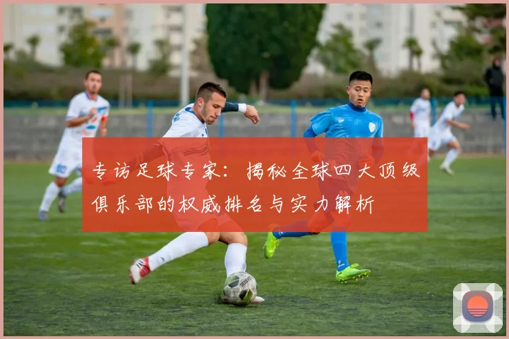 专访足球专家:揭秘全球四大顶级俱乐部的权威排名与实力解析