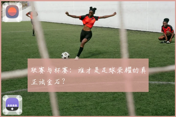 联赛与杯赛:谁才是足球荣耀的真正试金石?